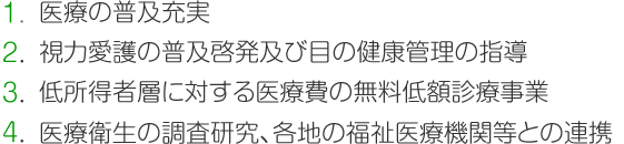 医療の普及充実、視力愛護の普及啓発及び目の健康管理の指導、低所得者層に対する医療費の無料低額診療事業、医療衛生の調査研究、各地の福祉医療機関等との連携